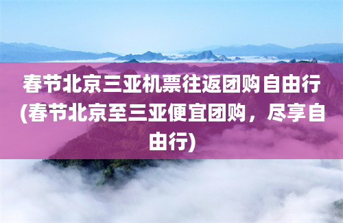 春节北京三亚机票往返团购自由行(春节北京至三亚便宜团购，尽享自由行)