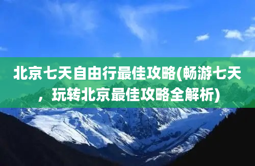 北京七天自由行最佳攻略(畅游七天，玩转北京最佳攻略全解析)