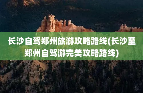 长沙自驾郑州旅游攻略路线(长沙至郑州自驾游完美攻略路线)