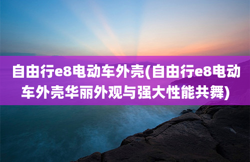 自由行e8电动车外壳(自由行e8电动车外壳华丽外观与强大性能共舞)