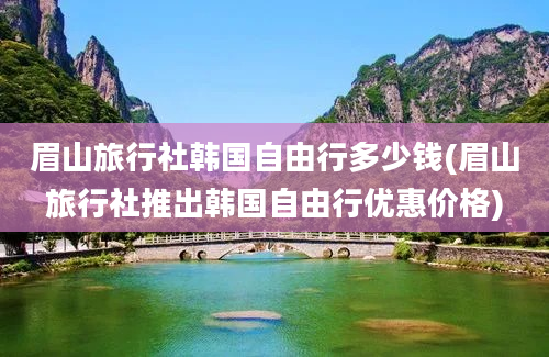 眉山旅行社韩国自由行多少钱(眉山旅行社推出韩国自由行优惠价格)