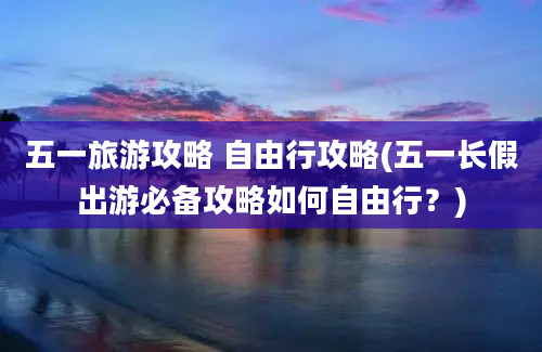 五一旅游攻略 自由行攻略(五一长假出游必备攻略如何自由行？)