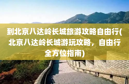 到北京八达岭长城旅游攻略自由行(北京八达岭长城游玩攻略，自由行全方位指南)