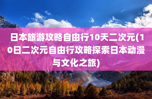 日本旅游攻略自由行10天二次元(10日二次元自由行攻略探索日本动漫与文化之旅)