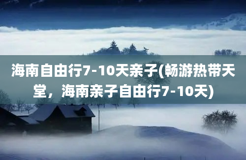 海南自由行7-10天亲子(畅游热带天堂，海南亲子自由行7-10天)