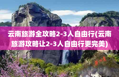 云南旅游全攻略2-3人自由行(云南旅游攻略让2-3人自由行更完美)