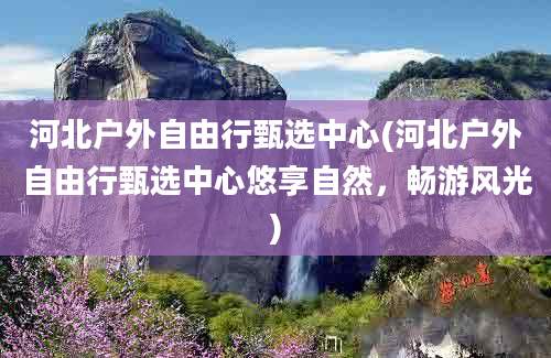 河北户外自由行甄选中心(河北户外自由行甄选中心悠享自然，畅游风光)