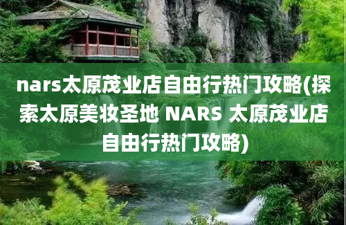 nars太原茂业店自由行热门攻略(探索太原美妆圣地 NARS 太原茂业店自由行热门攻略)