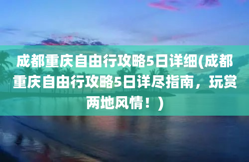 成都重庆自由行攻略5日详细(成都重庆自由行攻略5日详尽指南，玩赏两地风情！)