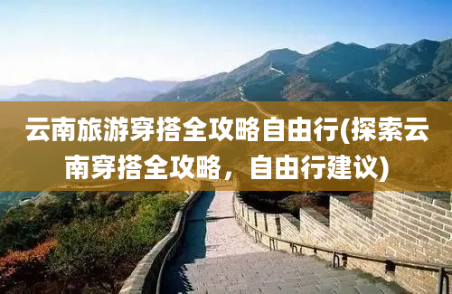 云南旅游穿搭全攻略自由行(探索云南穿搭全攻略，自由行建议)