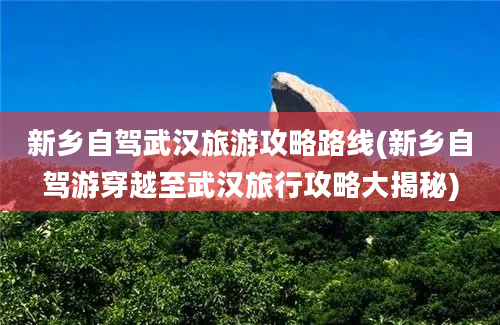 新乡自驾武汉旅游攻略路线(新乡自驾游穿越至武汉旅行攻略大揭秘)