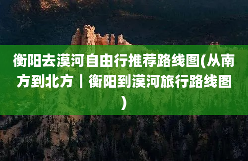 衡阳去漠河自由行推荐路线图(从南方到北方｜衡阳到漠河旅行路线图)