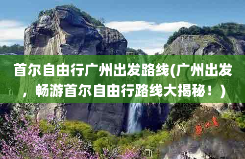 首尔自由行广州出发路线(广州出发，畅游首尔自由行路线大揭秘！)