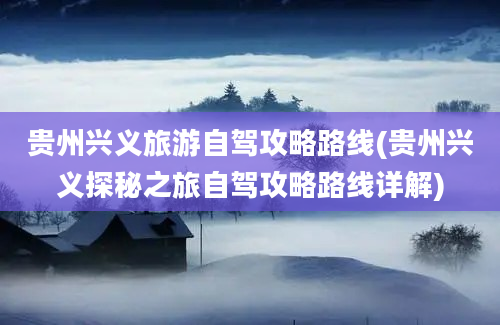 贵州兴义旅游自驾攻略路线(贵州兴义探秘之旅自驾攻略路线详解)