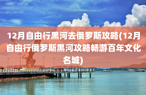 12月自由行黑河去俄罗斯攻略(12月自由行俄罗斯黑河攻略畅游百年文化名城)