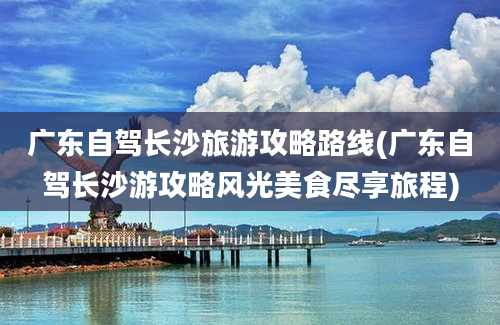 广东自驾长沙旅游攻略路线(广东自驾长沙游攻略风光美食尽享旅程)