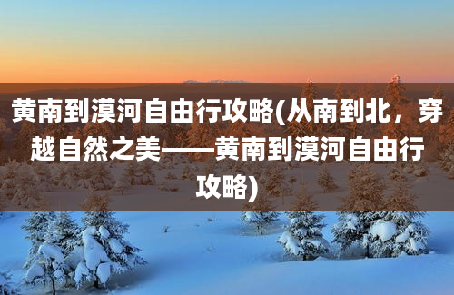 黄南到漠河自由行攻略(从南到北，穿越自然之美——黄南到漠河自由行攻略)