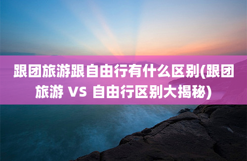 跟团旅游跟自由行有什么区别(跟团旅游 VS 自由行区别大揭秘)