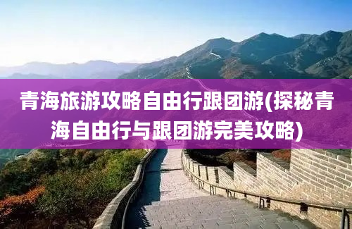 青海旅游攻略自由行跟团游(探秘青海自由行与跟团游完美攻略)