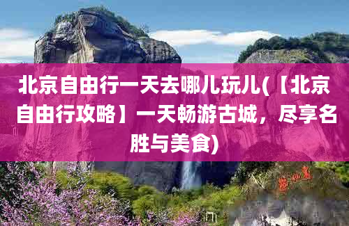 北京自由行一天去哪儿玩儿(【北京自由行攻略】一天畅游古城，尽享名胜与美食)