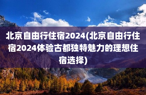 北京自由行住宿2024(北京自由行住宿2024体验古都独特魅力的理想住宿选择)