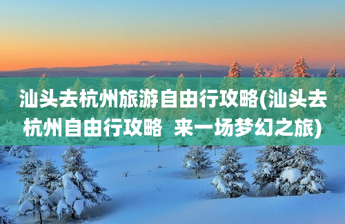 汕头去杭州旅游自由行攻略(汕头去杭州自由行攻略  来一场梦幻之旅)