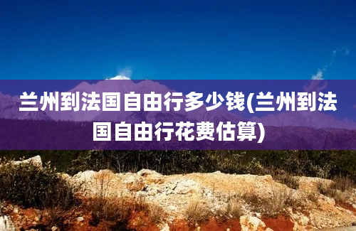 兰州到法国自由行多少钱(兰州到法国自由行花费估算)