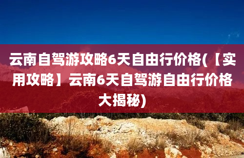 云南自驾游攻略6天自由行价格(【实用攻略】云南6天自驾游自由行价格大揭秘)