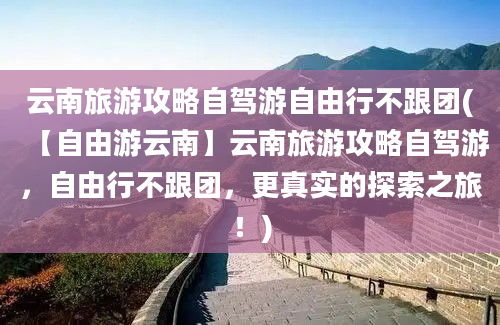 云南旅游攻略自驾游自由行不跟团(【自由游云南】云南旅游攻略自驾游，自由行不跟团，更真实的探索之旅！)