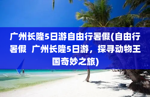 广州长隆5日游自由行暑假(自由行暑假  广州长隆5日游，探寻动物王国奇妙之旅)