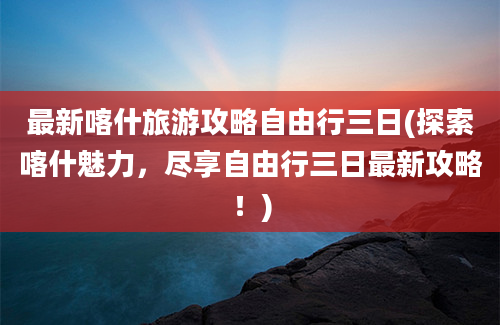 最新喀什旅游攻略自由行三日(探索喀什魅力，尽享自由行三日最新攻略！)