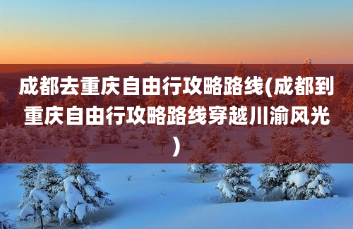 成都去重庆自由行攻略路线(成都到重庆自由行攻略路线穿越川渝风光)