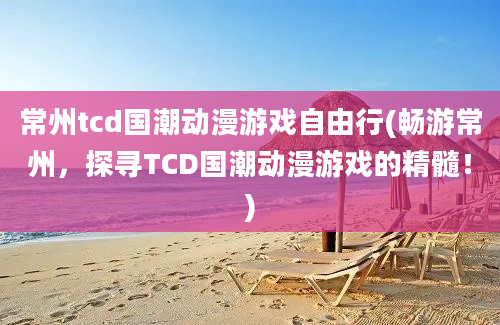 常州tcd国潮动漫游戏自由行(畅游常州，探寻TCD国潮动漫游戏的精髓！)