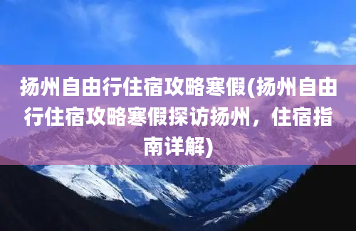 扬州自由行住宿攻略寒假(扬州自由行住宿攻略寒假探访扬州，住宿指南详解)