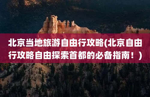 北京当地旅游自由行攻略(北京自由行攻略自由探索首都的必备指南！)