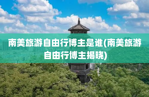 南美旅游自由行博主是谁(南美旅游自由行博主揭晓)