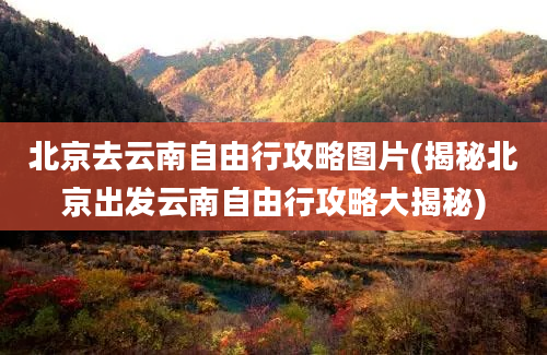 北京去云南自由行攻略图片(揭秘北京出发云南自由行攻略大揭秘)