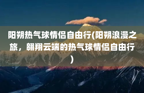 阳朔热气球情侣自由行(阳朔浪漫之旅，翱翔云端的热气球情侣自由行)