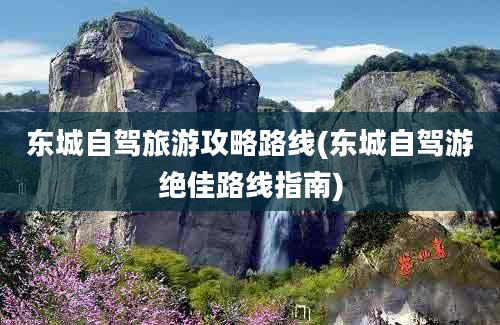 东城自驾旅游攻略路线(东城自驾游绝佳路线指南)