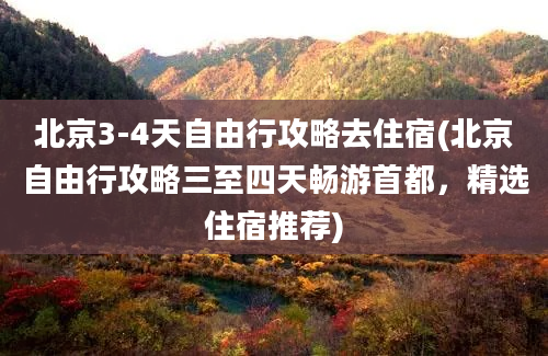 北京3-4天自由行攻略去住宿(北京自由行攻略三至四天畅游首都，精选住宿推荐)