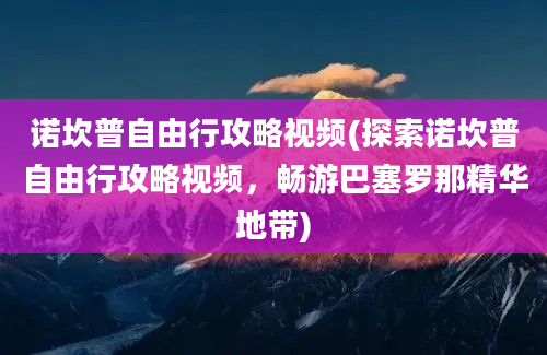 诺坎普自由行攻略视频(探索诺坎普自由行攻略视频，畅游巴塞罗那精华地带)