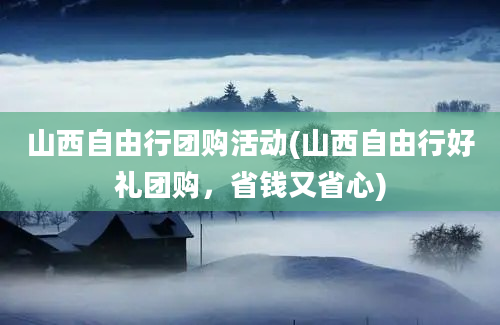 山西自由行团购活动(山西自由行好礼团购，省钱又省心)