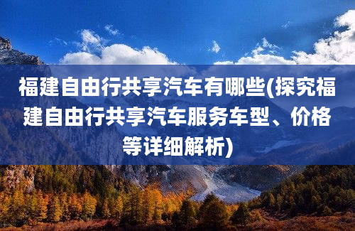 福建自由行共享汽车有哪些(探究福建自由行共享汽车服务车型、价格等详细解析)