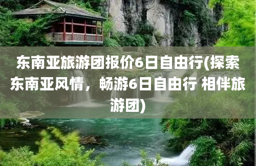 东南亚旅游团报价6日自由行(探索东南亚风情，畅游6日自由行 相伴旅游团)