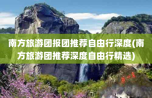 南方旅游团报团推荐自由行深度(南方旅游团推荐深度自由行精选)