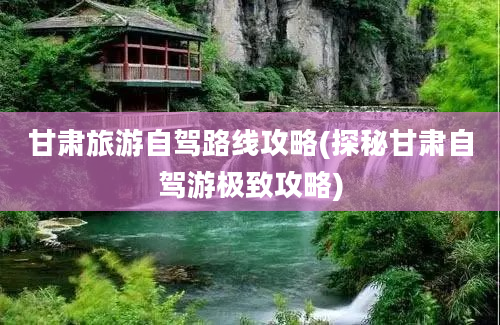 甘肃旅游自驾路线攻略(探秘甘肃自驾游极致攻略)