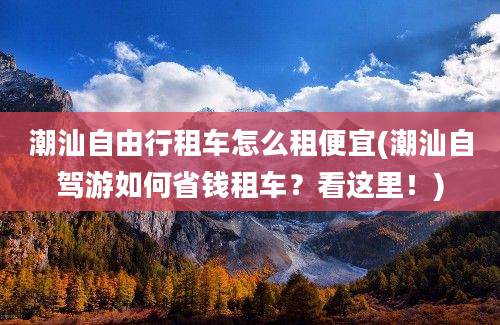 潮汕自由行租车怎么租便宜(潮汕自驾游如何省钱租车？看这里！)