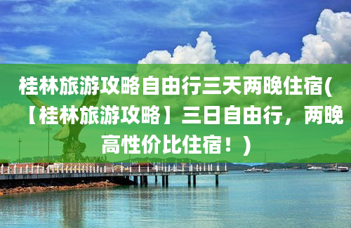 桂林旅游攻略自由行三天两晚住宿(【桂林旅游攻略】三日自由行，两晚高性价比住宿！)