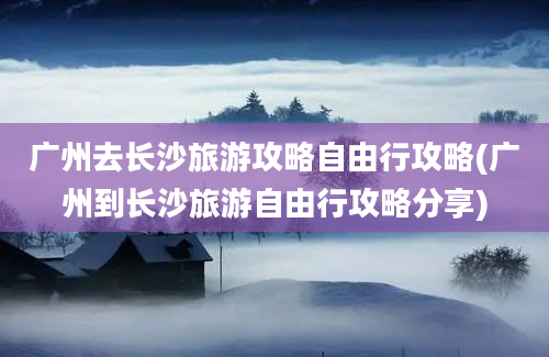 广州去长沙旅游攻略自由行攻略(广州到长沙旅游自由行攻略分享)