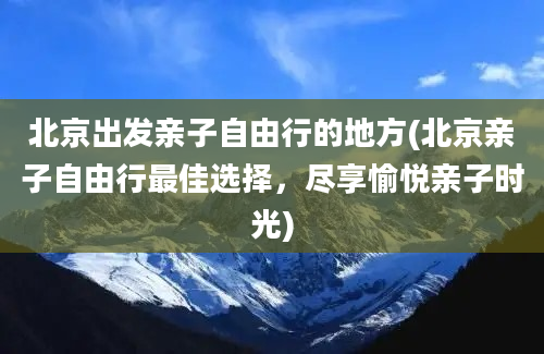 北京出发亲子自由行的地方(北京亲子自由行最佳选择，尽享愉悦亲子时光)